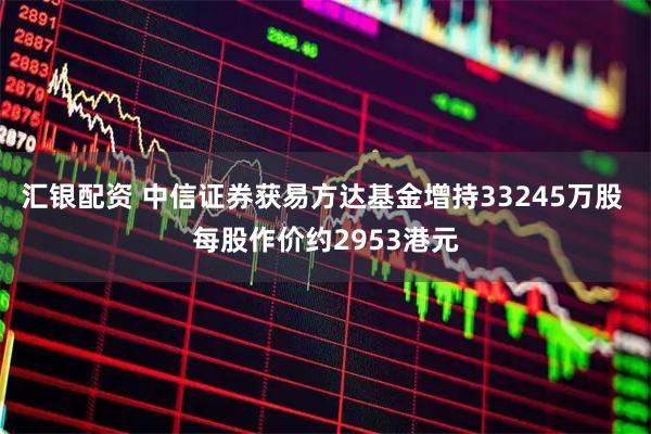 汇银配资 中信证券获易方达基金增持33245万股 每股作价约2953港元