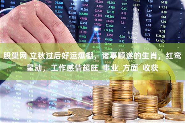 股巢网 立秋过后好运爆棚，诸事顺遂的生肖，红鸾星动，工作感情超旺_事业_方面_收获