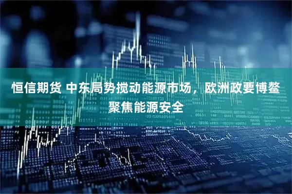 恒信期货 中东局势搅动能源市场，欧洲政要博鳌聚焦能源安全