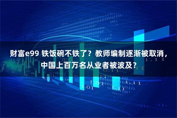 财富e99 铁饭碗不铁了？教师编制逐渐被取消，中国上百万名从业者被波及？