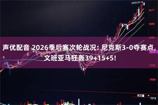 声优配音 2026季后赛次轮战况: 尼克斯3-0夺赛点, 文班亚马狂轰39+15+5!