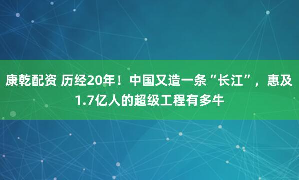 康乾配资 历经20年！中国又造一条“长江”，惠及1.7亿人的超级工程有多牛