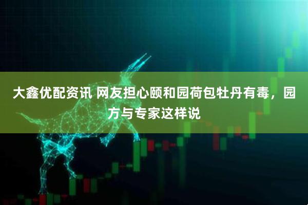 大鑫优配资讯 网友担心颐和园荷包牡丹有毒，园方与专家这样说
