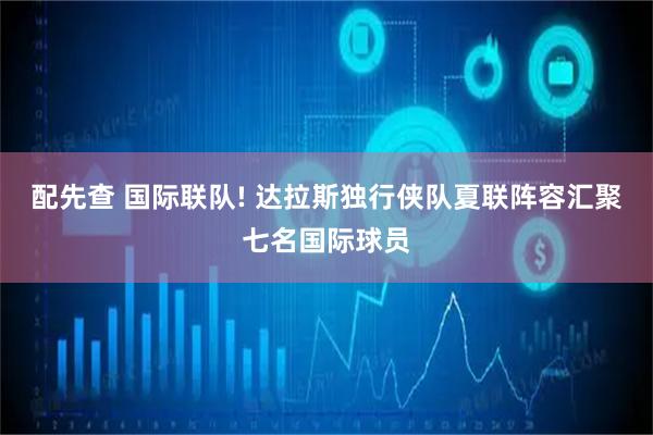 配先查 国际联队! 达拉斯独行侠队夏联阵容汇聚七名国际球员