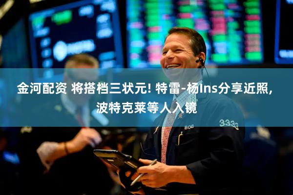 金河配资 将搭档三状元! 特雷-杨Ins分享近照, 波特克莱等人入镜