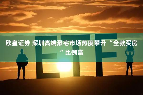 欧皇证券 深圳高端豪宅市场热度攀升 “全款买房”比例高