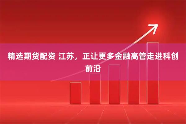 精选期货配资 江苏,正让更多金融高管走进科创前沿