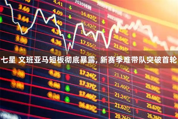 七星 文班亚马短板彻底暴露, 新赛季难带队突破首轮