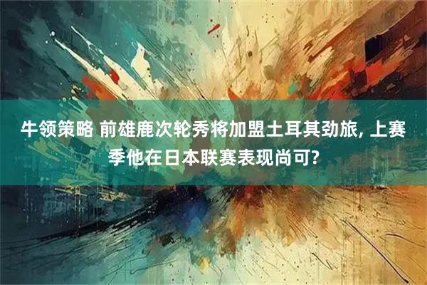 牛领策略 前雄鹿次轮秀将加盟土耳其劲旅, 上赛季他在日本联赛表现尚可?