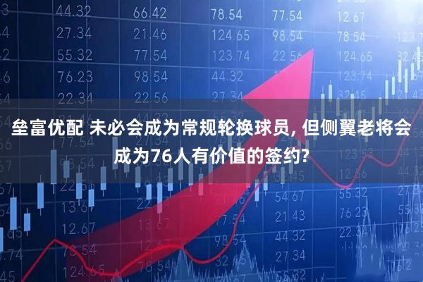 垒富优配 未必会成为常规轮换球员, 但侧翼老将会成为76人有价值的签约?